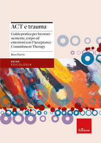 ACT E TRAUMA - GUIDA PRATICA PER LAVORARE SU MENTE CORPO ED EMOZIONI CON L\'ACCEPTANCE