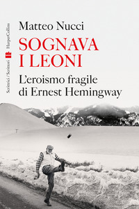 SOGNAVA I LEONI - L\'EROISMO FRAGILE DI ERNEST HEMINGWAY