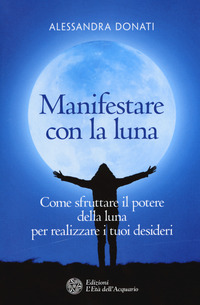 MANIFESTARE CON LA LUNA - COME SFRUTTARE IL POTERE DELLA LUNA PER REALIZZARE I TUOI DESIDERI