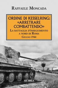ORDINE DI KESSELRING ARRETRARE COMBATTENDO - LA BATTAGLIA D\'INSEGUIMENTO A NORD DI ROMA GIUGNO 1944 di MONCADA RAFFAELE