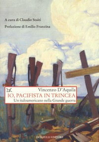 IO PACIFISTA IN TRINCEA - UN ITALOAMERICANO NELLA GRANDE GUERRA di D\'AQUILA VINCENZO