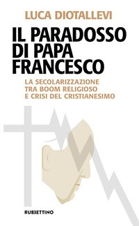 PARADOSSO DI PAPA FRANCESCO - LA SECOLARIZZAZIONE TRA BOOM RELIGIOSO E CRISI DEL CRISTIANESIMO di DIOTALLEVI LUCA