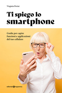 TI SPIEGO LO SMARTPHONE - GUIDA PER CAPIRE FUNZIONI E APPLICAZIONI DEL TUO CELLULARE