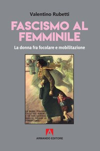 FASCISMO AL FEMMINILE - LA DONNA FRA FOCOLARE E MOBILITAZIONE di RUBETTI VALENTINO