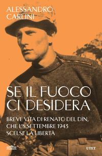 SE IL FUOCO CI DESIDERA - BREVE VITA DI RENATO DEL DIN CHE L\'8 SETTEMBRE 1943 SCELSE LA LIBERTA\'