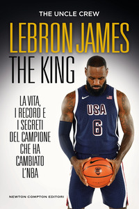 LEBRON JAMES THE KING - LA VITA I RECORD E I SEGRETI DEL CAMPIONE CHE HA CAMBIATO L\'NBA