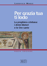 PER GRAZIA TUA TI LODO - LA PREGHIERA CRISTIANA I DIVINI MISTERI E LE ORE SANTE