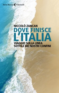DOVE FINISCE L\'ITALIA - VIAGGIO SULLA LINEA SOTTILE DEI NOSTRI CONFINI di ZANCAN NICCOLO\'