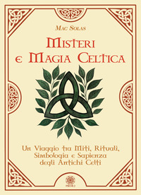 MISTERI E MAGIA CELTICA - UN VIAGGIO TRA MITI RITUALI SIMBOLOGIA E SAPIENZA DEGLI ANTICHI CELTI