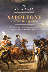 NAPOLEONE E LA GUARDIA IMPERIALE - LA STORIA DELLE TRUPPE CHE PERMISERO AL GENERALE DI COSTRUIRE