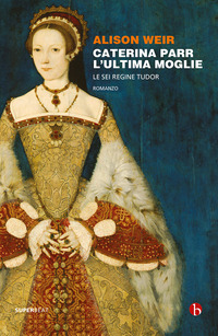 CATERINA PARR L\'ULTIMA MOGLIE - LE SEI REGINE TUDOR