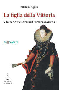 FIGLIA DELLA VITTORIA - VITA CORTE E RELAZIONI DI GIOVANNA D\'AUSTRIA