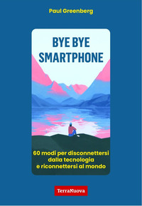 BYE BYE SMARTPHONE - 60 MODI PER DISCONNETTERSI DALLA TECNOLOGIA E RICONNETTERSI AL MONDO