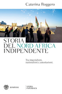 STORIA DEL NORD AFRICA INDIPENDENTE - TRA IMPERIALISMI NAZIONALISMI E AUTORITARISMI di ROGGERO CATERINA