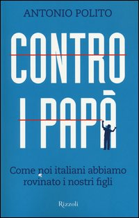 CONTRO I PAPA\' - COME NOI ITALIANI ABBIAMO ROVINATO I NOSTRI FIGLI di POLITO ANTONIO