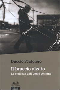 BRACCIO ALZATO - LA VIOLENZA DELL\'UOMO COMUNE di SCATOLERO DUCCIO