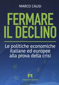 FERMARE IL DECLINO - LE POLITICHE ECONOMICHE ITALIANE ED EUROPEE ALLA PROVA DELLA CRISI di CAUSI MARCO