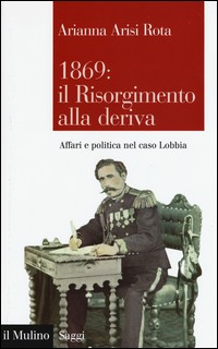 1869 IL RISORGIMENTO ALLA DERIVA - AFFARI E POLITCA NEL CASO LOBBIA di ARISI ROTA ARIANNA