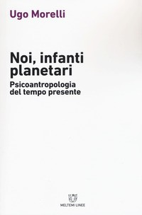 NOI INFANTI PLANETARI - PSICOANTROPOLOGIA DEL TEMPO PRESENTE di MORELLI UGO