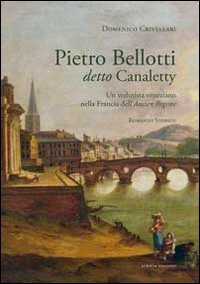 PIETRO BELLOTTI DELLO CANALETTY - UN VEDUTISTA VENEZIANO NELLA FRANCIA DELL\'ANCIEN REGIME