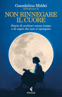 Non rinnegare il cuore - storie di scrittori senza tempo e di sogni che non si spengono 