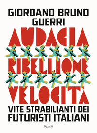 Audacia ribellione velocita' - vite strabilianti dei futuristi italiani 