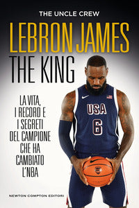 Lebron james the king - la vita i record e i segreti del campione che ha cambiato l'nba 