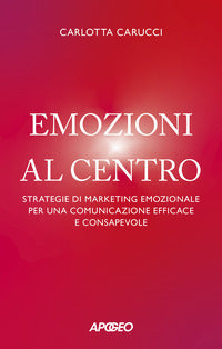 Emozioni al centro - strategie di marketing emozionale per una comunicazione efficace e consapevole 