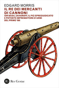 Re dei mercanti di cannoni - sir basil zaharoff il piu' spregiudicato e potente imprenditore d'armi 