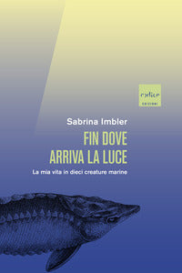 Fin dove arriva la luce - la mia vita in dieci creature marine 